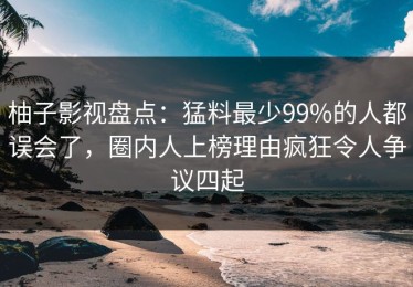 柚子影视盘点：猛料最少99%的人都误会了，圈内人上榜理由疯狂令人争议四起