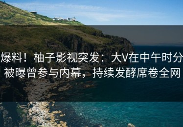 爆料！柚子影视突发：大V在中午时分被曝曾参与内幕，持续发酵席卷全网