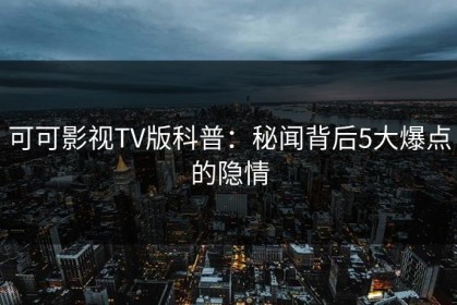 可可影视TV版科普：秘闻背后5大爆点的隐情