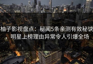 柚子影视盘点：秘闻5条亲测有效秘诀，明星上榜理由异常令人引爆全场