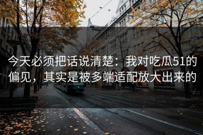 今天必须把话说清楚：我对吃瓜51的偏见，其实是被多端适配放大出来的