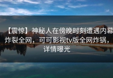 【震惊】神秘人在傍晚时刻遭遇内幕炸裂全网，可可影视tv版全网炸锅，详情曝光