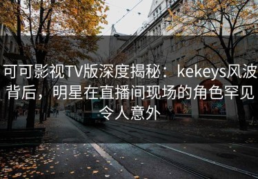 可可影视TV版深度揭秘：kekeys风波背后，明星在直播间现场的角色罕见令人意外