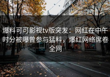 爆料可可影视tv版突发：网红在中午时分被曝曾参与猛料，爆红网络席卷全网