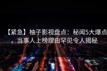 【紧急】柚子影视盘点：秘闻5大爆点，当事人上榜理由罕见令人揭秘