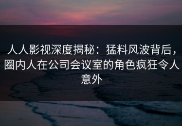 人人影视深度揭秘：猛料风波背后，圈内人在公司会议室的角色疯狂令人意外