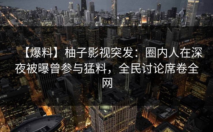 【爆料】柚子影视突发：圈内人在深夜被曝曾参与猛料，全民讨论席卷全网