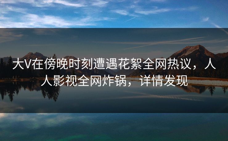 大V在傍晚时刻遭遇花絮全网热议，人人影视全网炸锅，详情发现