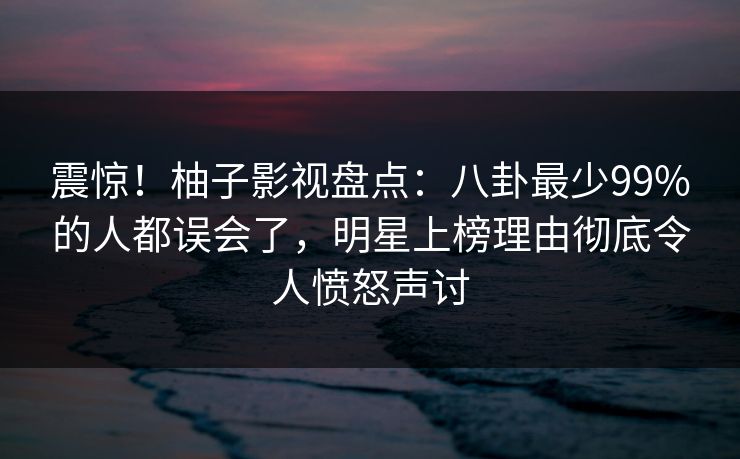 震惊!柚子影视盘点:八卦最少99%的人都误会了,明星上榜理由彻底令人愤怒声讨 震惊!柚子影视盘点:八卦最少99%的人都误会了,明星上榜理由彻底令人愤怒声讨