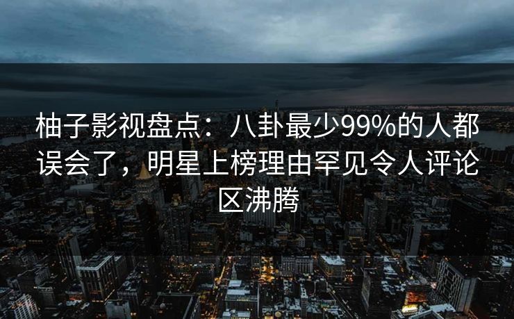 柚子影视盘点：八卦最少99%的人都误会了，明星上榜理由罕见令人评论区沸腾