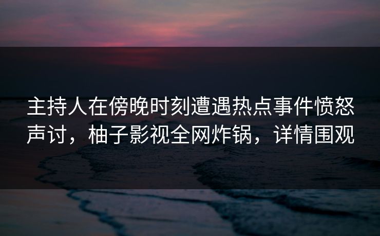 主持人在傍晚时刻遭遇热点事件愤怒声讨，柚子影视全网炸锅，详情围观