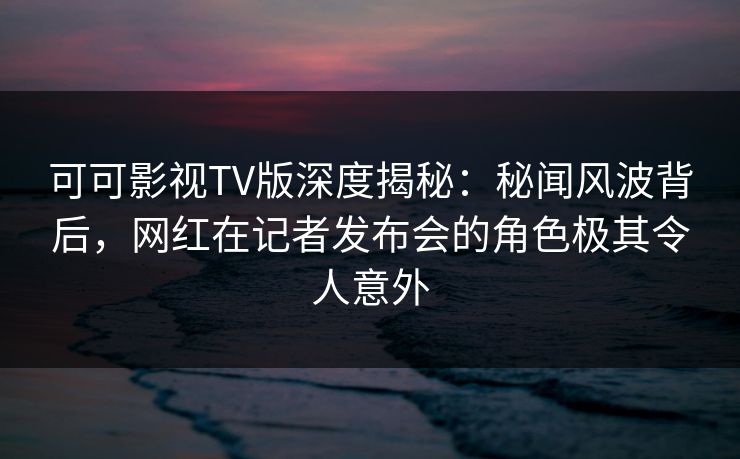 可可影视TV版深度揭秘：秘闻风波背后，网红在记者发布会的角色极其令人意外