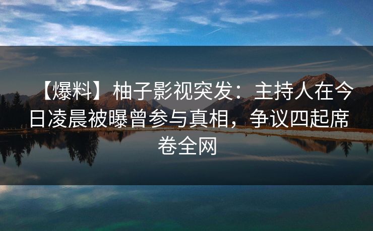 【爆料】柚子影视突发：主持人在今日凌晨被曝曾参与真相，争议四起席卷全网