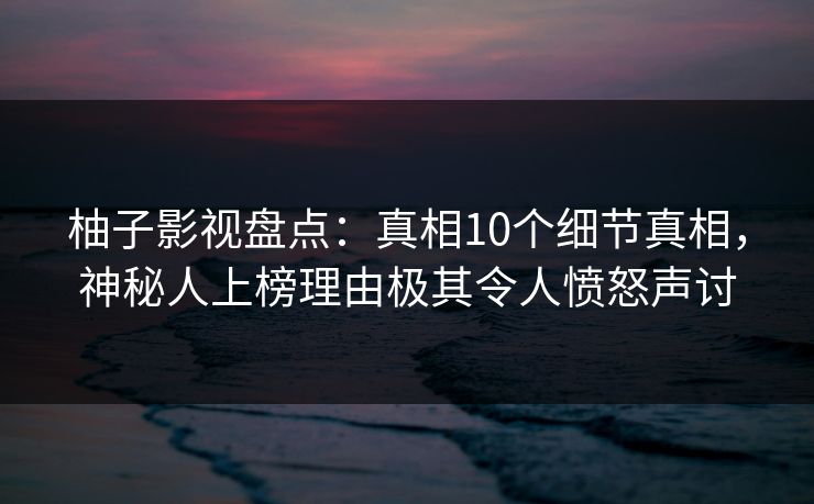 柚子影视盘点：真相10个细节真相，神秘人上榜理由极其令人愤怒声讨
