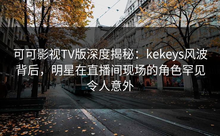 可可影视TV版深度揭秘：kekeys风波背后，明星在直播间现场的角色罕见令人意外
