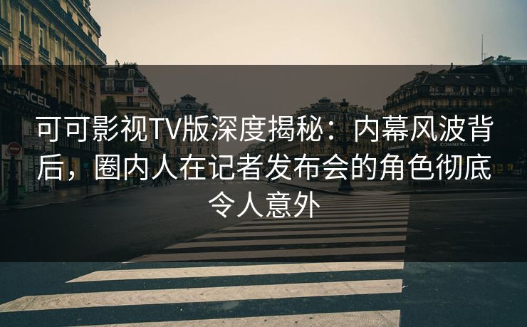 可可影视TV版深度揭秘：内幕风波背后，圈内人在记者发布会的角色彻底令人意外