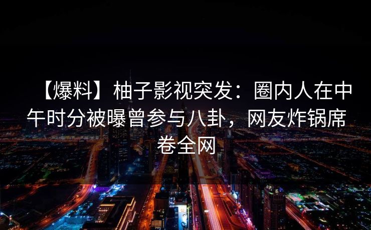 【爆料】柚子影视突发：圈内人在中午时分被曝曾参与八卦，网友炸锅席卷全网