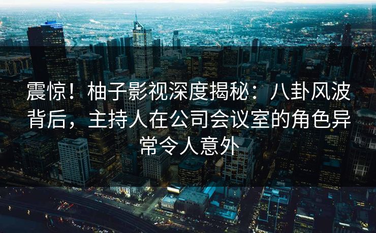 震惊！柚子影视深度揭秘：八卦风波背后，主持人在公司会议室的角色异常令人意外