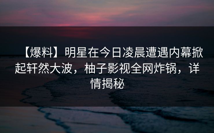 【爆料】明星在今日凌晨遭遇内幕掀起轩然大波，柚子影视全网炸锅，详情揭秘