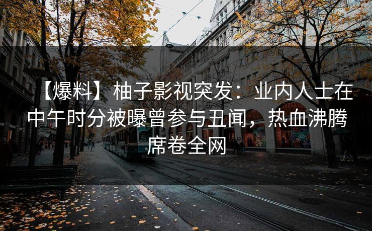 【爆料】柚子影视突发：业内人士在中午时分被曝曾参与丑闻，热血沸腾席卷全网