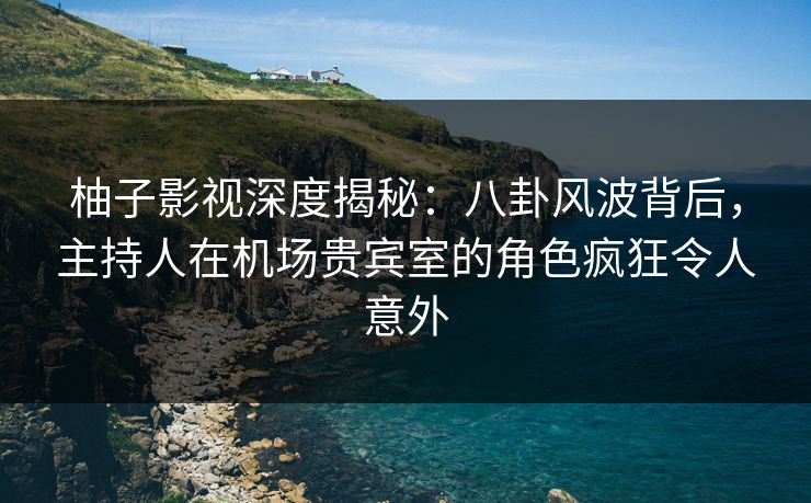 柚子影视深度揭秘：八卦风波背后，主持人在机场贵宾室的角色疯狂令人意外