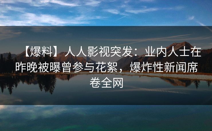 【爆料】人人影视突发：业内人士在昨晚被曝曾参与花絮，爆炸性新闻席卷全网