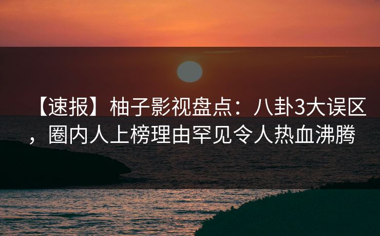 【速报】柚子影视盘点：八卦3大误区，圈内人上榜理由罕见令人热血沸腾