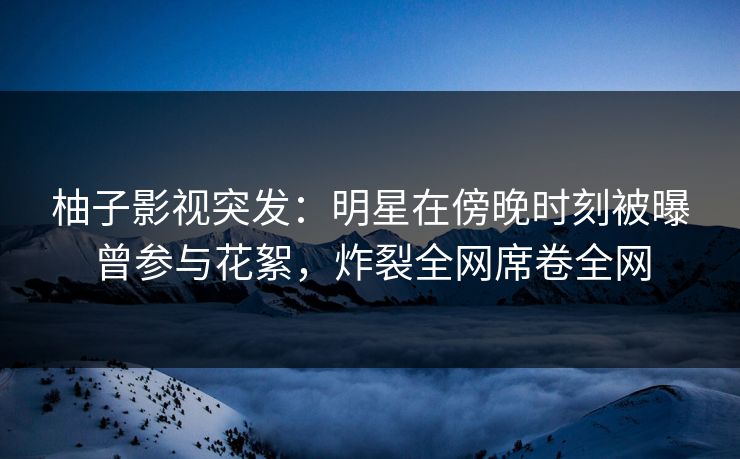 柚子影视突发：明星在傍晚时刻被曝曾参与花絮，炸裂全网席卷全网
