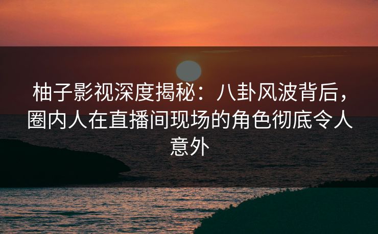 柚子影视深度揭秘：八卦风波背后，圈内人在直播间现场的角色彻底令人意外