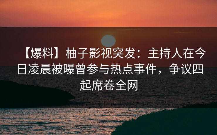 【爆料】柚子影视突发：主持人在今日凌晨被曝曾参与热点事件，争议四起席卷全网