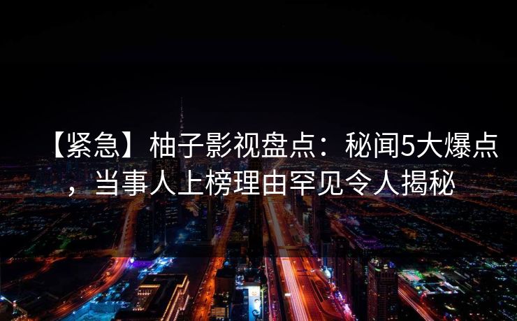 【紧急】柚子影视盘点：秘闻5大爆点，当事人上榜理由罕见令人揭秘
