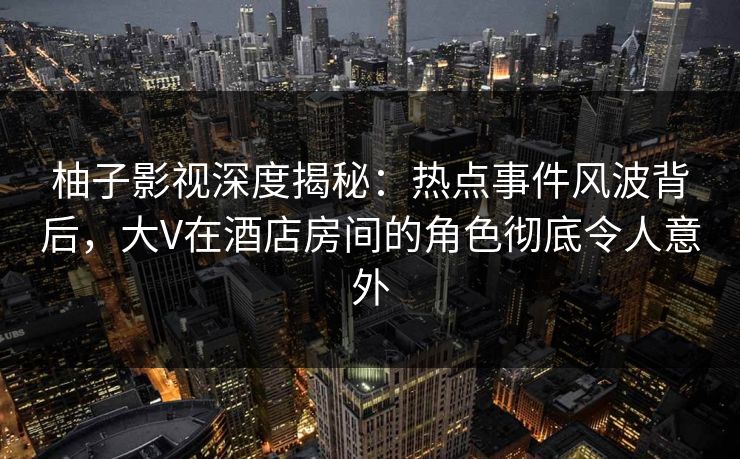柚子影视深度揭秘：热点事件风波背后，大V在酒店房间的角色彻底令人意外