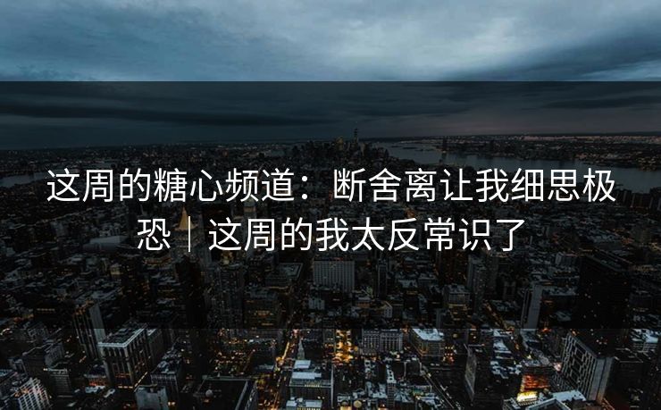 这周的糖心频道:断舍离让我细思极恐|这周的我太反常识了 这周的糖心频道:断舍离让我细思极恐|这周的我太反常识了